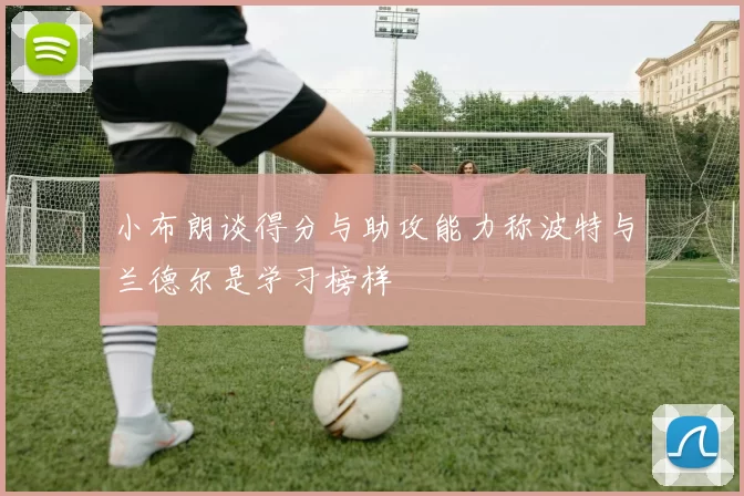 小布朗谈得分与助攻能力称波特与兰德尔是学习榜样