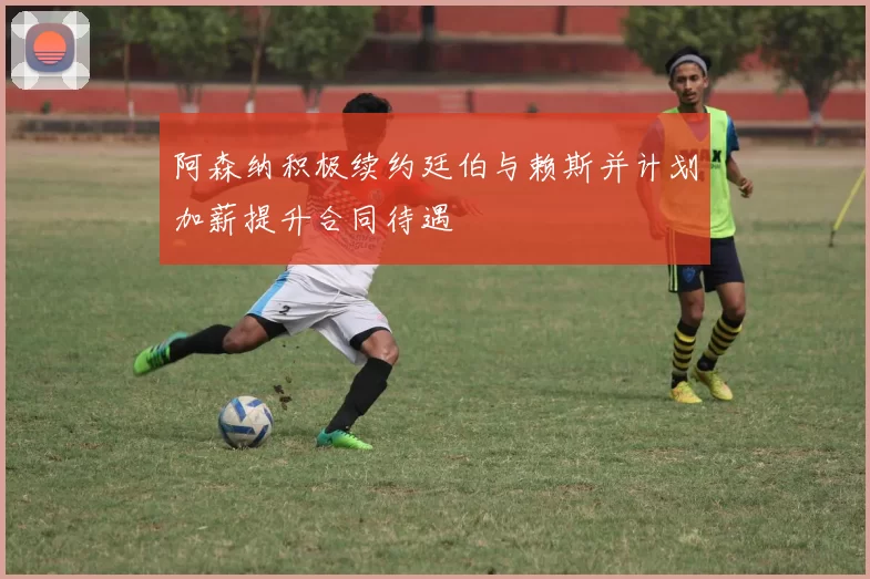 阿森纳积极续约廷伯与赖斯并计划加薪提升合同待遇