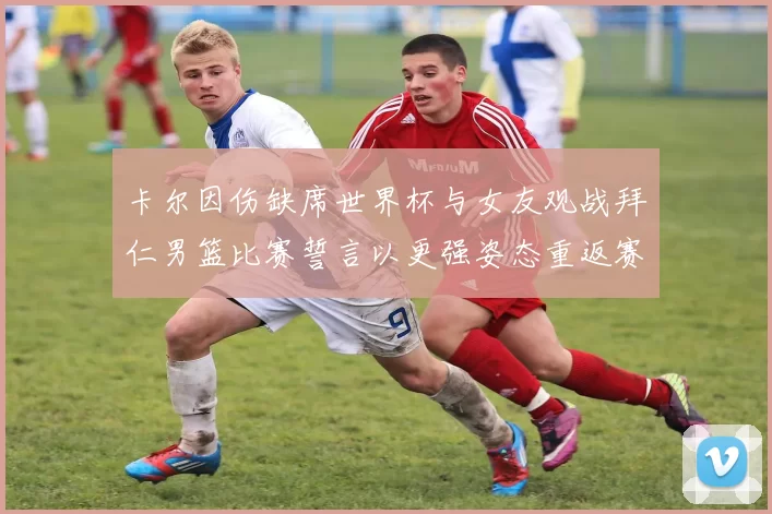 卡尔因伤缺席世界杯与女友观战拜仁男篮比赛誓言以更强姿态重返赛场
