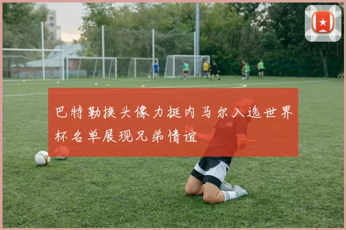巴特勒换头像力挺内马尔入选世界杯名单展现兄弟情谊