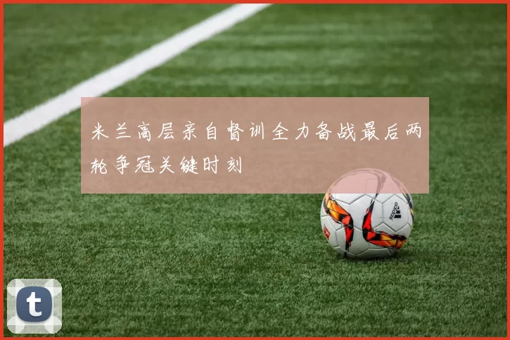 米兰高层亲自督训全力备战最后两轮争冠关键时刻