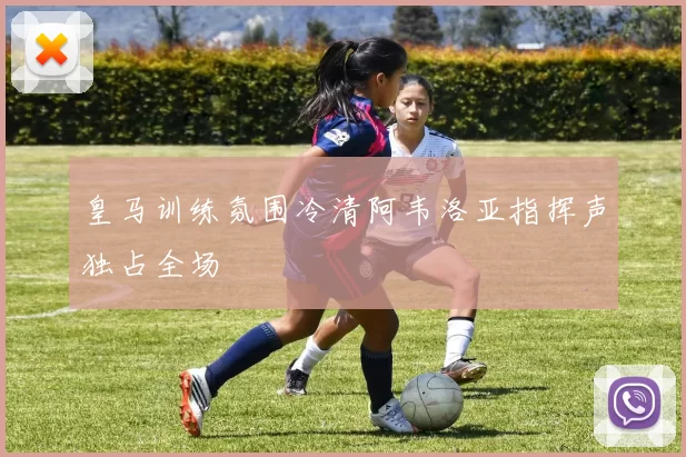 皇马训练氛围冷清阿韦洛亚指挥声独占全场