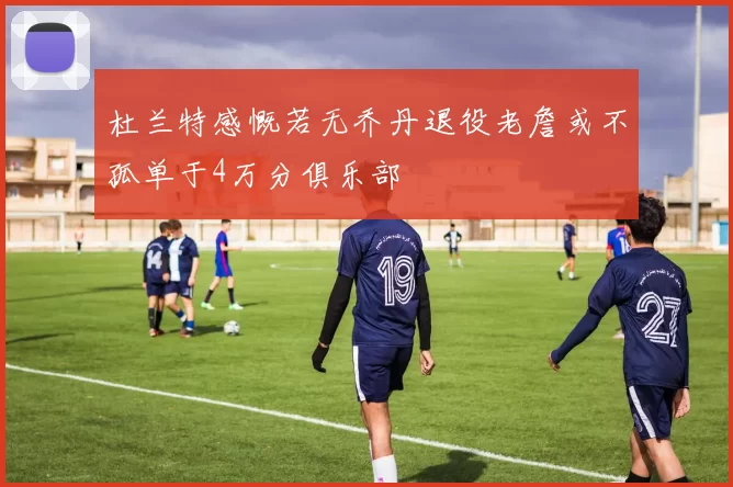 杜兰特感慨若无乔丹退役老詹或不孤单于4万分俱乐部