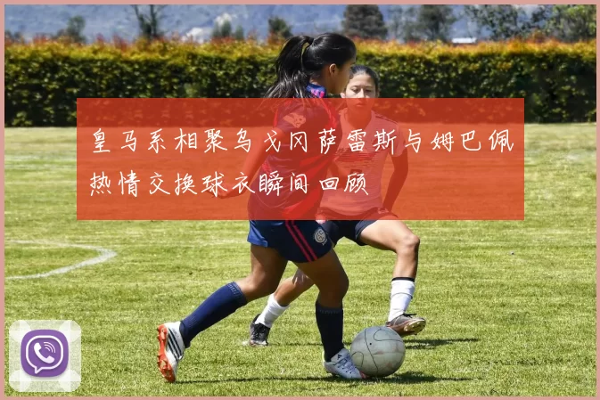 皇马系相聚乌戈冈萨雷斯与姆巴佩热情交换球衣瞬间回顾