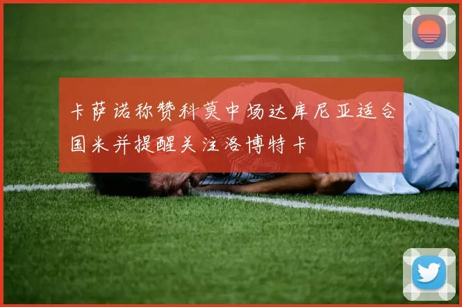 卡萨诺称赞科莫中场达库尼亚适合国米并提醒关注洛博特卡