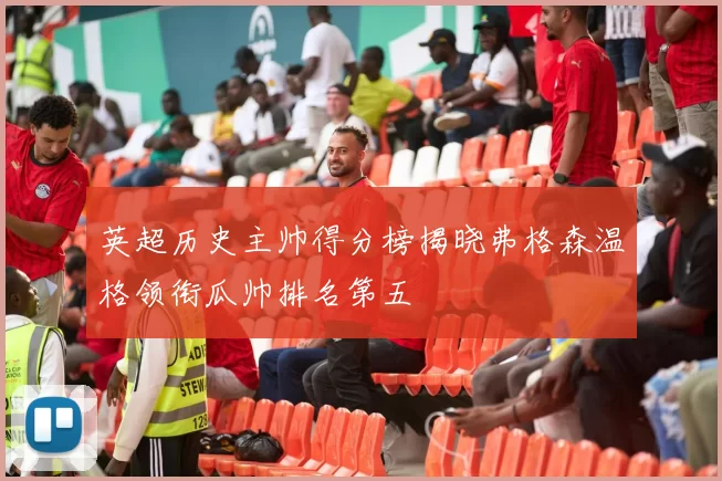 英超历史主帅得分榜揭晓弗格森温格领衔瓜帅排名第五