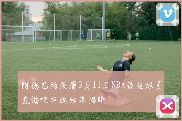 阿德巴约荣膺3月11日NBA最佳球员直播吧评选结果揭晓
