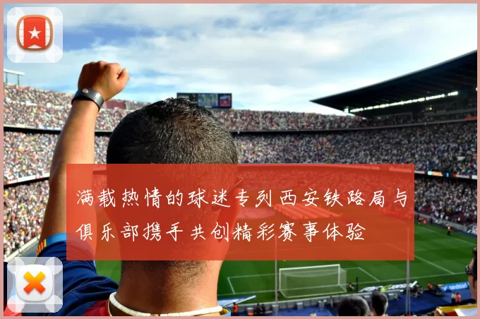 满载热情的球迷专列西安铁路局与俱乐部携手共创精彩赛事体验