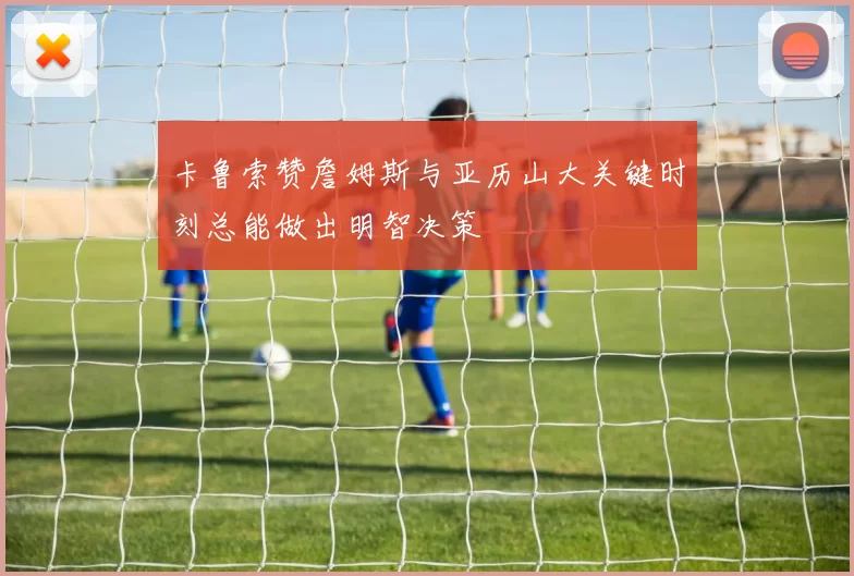 卡鲁索赞詹姆斯与亚历山大关键时刻总能做出明智决策