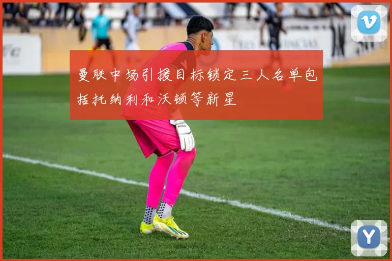 曼联中场引援目标锁定三人名单包括托纳利和沃顿等新星