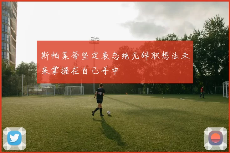 斯帕莱蒂坚定表态绝无辞职想法未来掌握在自己手中