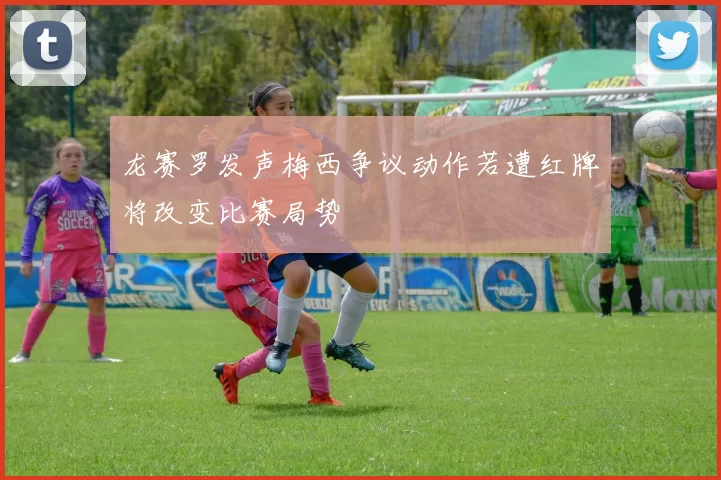 龙赛罗发声梅西争议动作若遭红牌将改变比赛局势