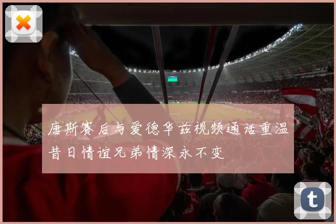 唐斯赛后与爱德华兹视频通话重温昔日情谊兄弟情深永不变