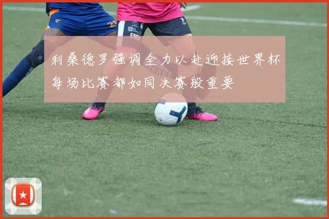 利桑德罗强调全力以赴迎接世界杯每场比赛都如同决赛般重要