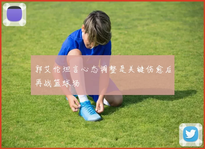 郭艾伦坦言心态调整是关键伤愈后再战篮球场