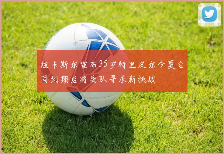纽卡斯尔宣布35岁特里皮尔今夏合同到期后将离队寻求新挑战
