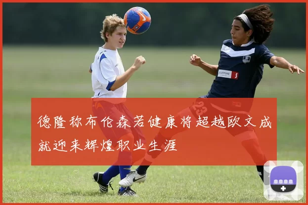 德隆称布伦森若健康将超越欧文成就迎来辉煌职业生涯
