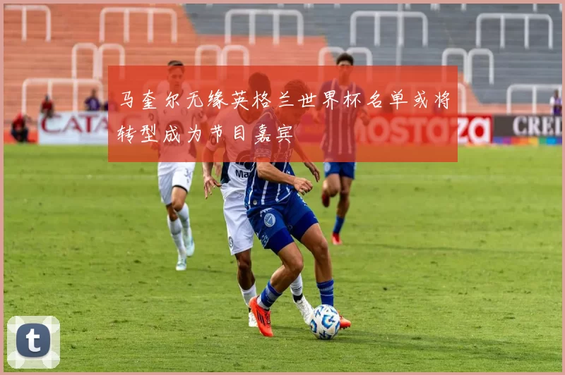 马奎尔无缘英格兰世界杯名单或将转型成为节目嘉宾