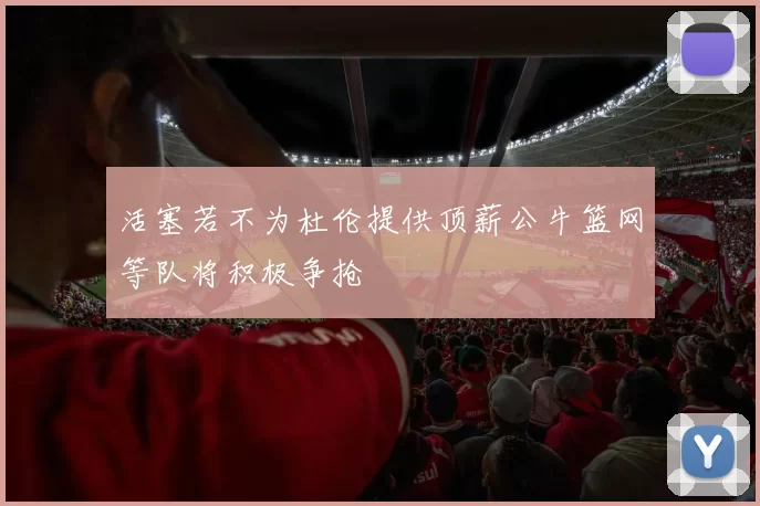 活塞若不为杜伦提供顶薪公牛篮网等队将积极争抢