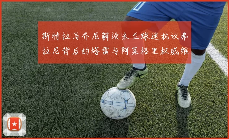 斯特拉马乔尼解读米兰球迷抗议弗拉尼背后的塔雷与阿莱格里权威维护