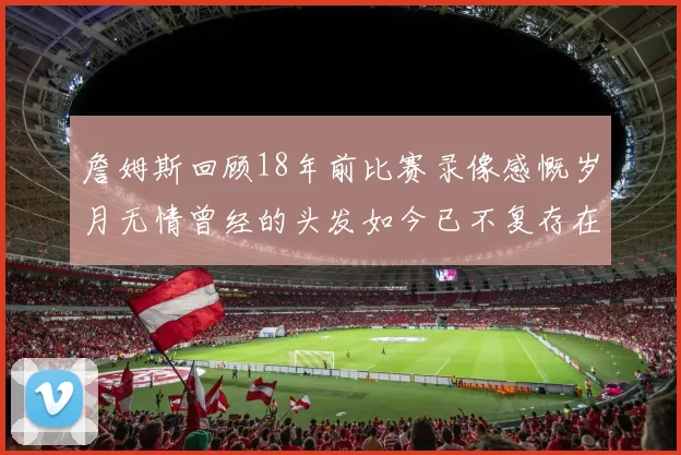 詹姆斯回顾18年前比赛录像感慨岁月无情曾经的头发如今已不复存在