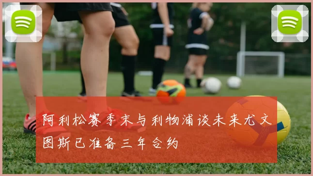 阿利松赛季末与利物浦谈未来尤文图斯已准备三年合约